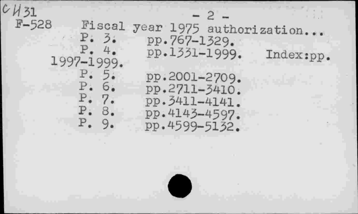 ﻿0^31	- 2 -
F-528 Fiscal P. 3. P. 4. I997-I999. P. 5. P. 6. P. 7. P. 8. P. 9.	year 1975 authorization... pp.767-1329. PP.1ЗЗ1-1999.	Indexîpp pp.2001-2709. PP.2711-3410. pp.3411-4141. pp.4143-4597. PP.4599-5132.